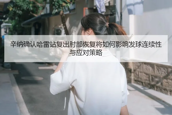 辛纳确认哈雷站复出肘部恢复将如何影响发球连续性与应对策略
