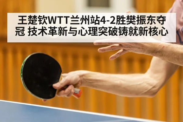 王楚钦WTT兰州站4-2胜樊振东夺冠 技术革新与心理突破铸就新核心
